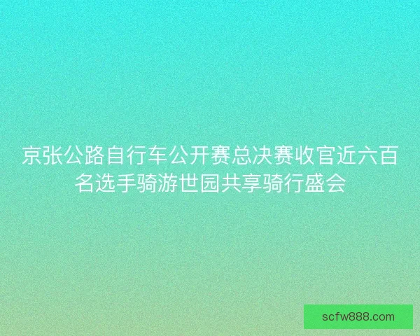 京张公路自行车公开赛总决赛收官近六百名选手骑游世园共享骑行盛会