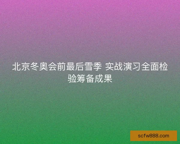 北京冬奥会前最后雪季 实战演习全面检验筹备成果