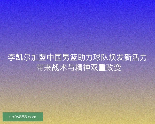 李凯尔加盟中国男篮助力球队焕发新活力 带来战术与精神双重改变